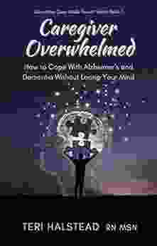 Caregiver Overwhelmed: How To Cope With Alzheimer S And Dementia Without Losing Your Mind (Dementia Care Made Easier 1)