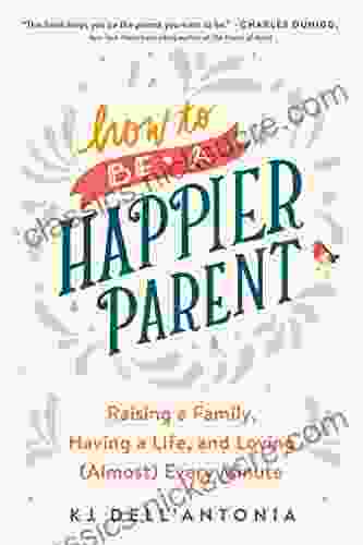 How To Be A Happier Parent: Raising A Family Having A Life And Loving (Almost) Every Minute
